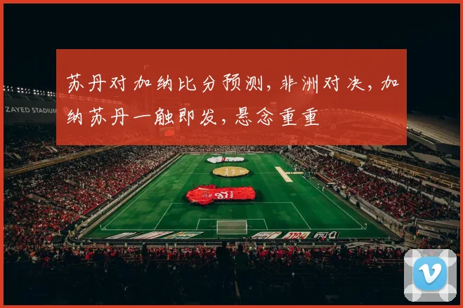 苏丹对加纳比分预测,非洲对决,加纳苏丹一触即发,悬念重重