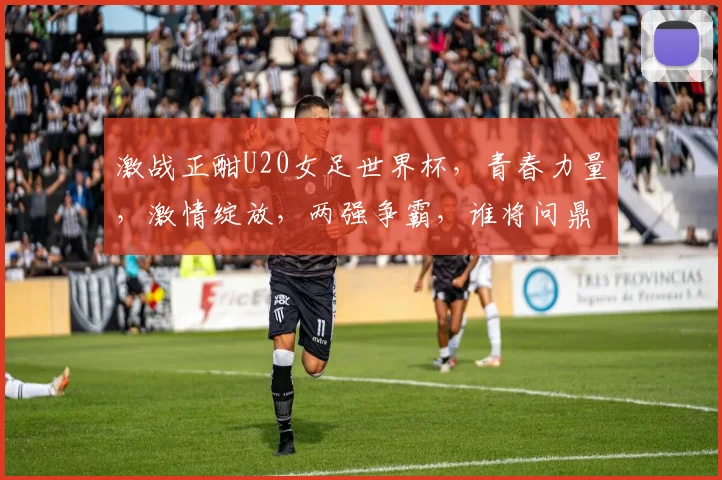 激战正酣U20女足世界杯，青春力量，激情绽放，两强争霸，谁将问鼎